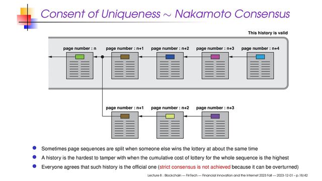 Consent of Uniqueness ∼ Nakamoto Consensus
page number : n page number : n+1 page number : n+2 page number : n+3
page number : n+1 page number : n+2 page number : n+3
page number : n+4
This history is valid
Sometimes page sequences are split when someone else wins the lottery at about the same time
A history is the hardest to tamper with when the cumulative cost of lottery for the whole sequence is the highest
Everyone agrees that such history is the ofﬁcial one (strict consensus is not achieved because it can be overturned)
Lecture 8 : Blockchain — FinTech — Financial Innovation and the Internet 2023 Fall — 2023-12-01 – p.18/42
