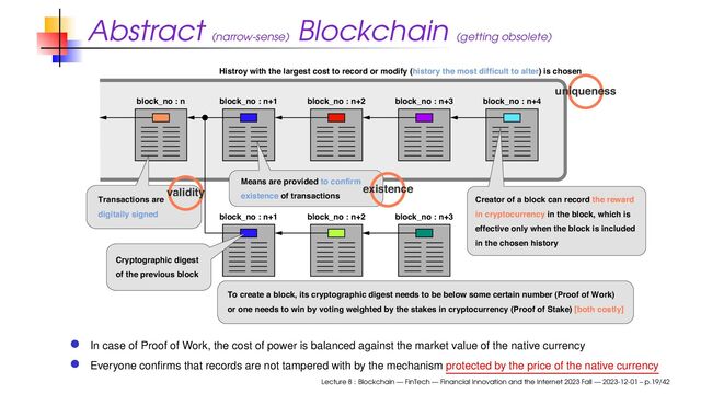 Abstract (narrow-sense)
Blockchain (getting obsolete)
block_no : n block_no : n+1 block_no : n+2 block_no : n+3
block_no : n+1 block_no : n+2 block_no : n+3
block_no : n+4
Histroy with the largest cost to record or modify (history the most difficult to alter) is chosen
Cryptographic digest
of the previous block
Transactions are
digitally signed
To create a block, its cryptographic digest needs to be below some certain number (Proof of Work)
or one needs to win by voting weighted by the stakes in cryptocurrency (Proof of Stake) [both costly]
Creator of a block can record the reward
in cryptocurrency in the block, which is
effective only when the block is included
in the chosen history
Means are provided to confirm
existence of transactions
validity existence
uniqueness
In case of Proof of Work, the cost of power is balanced against the market value of the native currency
Everyone conﬁrms that records are not tampered with by the mechanism protected by the price of the native currency
Lecture 8 : Blockchain — FinTech — Financial Innovation and the Internet 2023 Fall — 2023-12-01 – p.19/42
