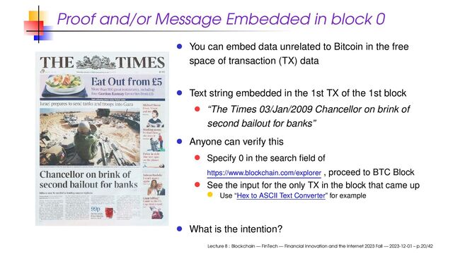 Proof and/or Message Embedded in block 0
You can embed data unrelated to Bitcoin in the free
space of transaction (TX) data
Text string embedded in the 1st TX of the 1st block
“The Times 03/Jan/2009 Chancellor on brink of
second bailout for banks”
Anyone can verify this
Specify 0 in the search ﬁeld of
https://www.blockchain.com/explorer , proceed to BTC Block
See the input for the only TX in the block that came up
Use “Hex to ASCII Text Converter” for example
What is the intention?
Lecture 8 : Blockchain — FinTech — Financial Innovation and the Internet 2023 Fall — 2023-12-01 – p.20/42
