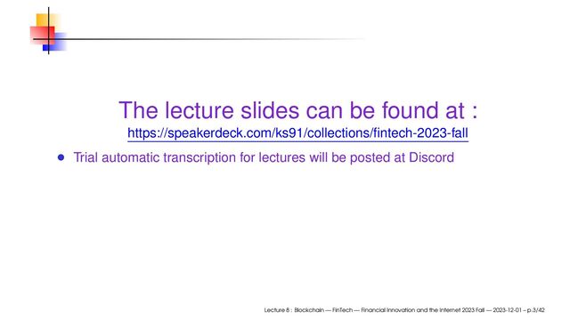 The lecture slides can be found at :
https://speakerdeck.com/ks91/collections/ﬁntech-2023-fall
Trial automatic transcription for lectures will be posted at Discord
Lecture 8 : Blockchain — FinTech — Financial Innovation and the Internet 2023 Fall — 2023-12-01 – p.3/42
