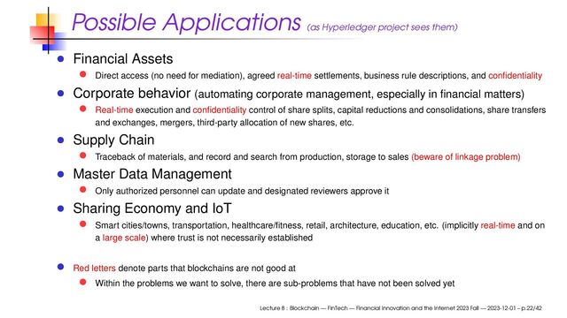 Possible Applications (as Hyperledger project sees them)
Financial Assets
Direct access (no need for mediation), agreed real-time settlements, business rule descriptions, and conﬁdentiality
Corporate behavior (automating corporate management, especially in ﬁnancial matters)
Real-time execution and conﬁdentiality control of share splits, capital reductions and consolidations, share transfers
and exchanges, mergers, third-party allocation of new shares, etc.
Supply Chain
Traceback of materials, and record and search from production, storage to sales (beware of linkage problem)
Master Data Management
Only authorized personnel can update and designated reviewers approve it
Sharing Economy and IoT
Smart cities/towns, transportation, healthcare/ﬁtness, retail, architecture, education, etc. (implicitly real-time and on
a large scale) where trust is not necessarily established
Red letters denote parts that blockchains are not good at
Within the problems we want to solve, there are sub-problems that have not been solved yet
Lecture 8 : Blockchain — FinTech — Financial Innovation and the Internet 2023 Fall — 2023-12-01 – p.22/42
