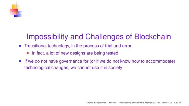 Impossibility and Challenges of Blockchain
Transitional technology, in the process of trial and error
In fact, a lot of new designs are being tested
If we do not have governance for (or if we do not know how to accommodate)
technological changes, we cannot use it in society
Lecture 8 : Blockchain — FinTech — Financial Innovation and the Internet 2023 Fall — 2023-12-01 – p.25/42
