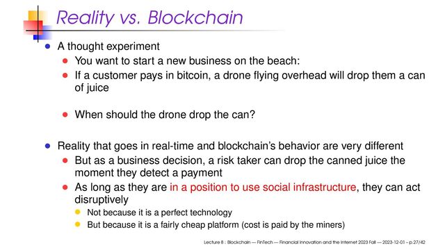 Reality vs. Blockchain
A thought experiment
You want to start a new business on the beach:
If a customer pays in bitcoin, a drone ﬂying overhead will drop them a can
of juice
When should the drone drop the can?
Reality that goes in real-time and blockchain’s behavior are very different
But as a business decision, a risk taker can drop the canned juice the
moment they detect a payment
As long as they are in a position to use social infrastructure, they can act
disruptively
Not because it is a perfect technology
But because it is a fairly cheap platform (cost is paid by the miners)
Lecture 8 : Blockchain — FinTech — Financial Innovation and the Internet 2023 Fall — 2023-12-01 – p.27/42

