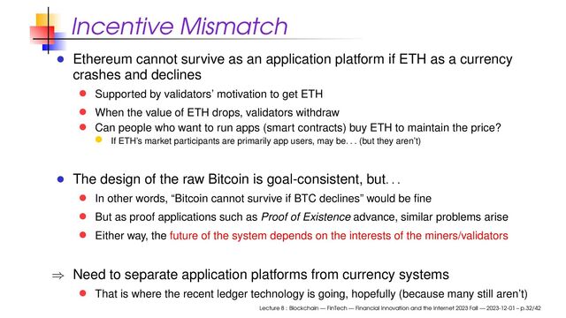 Incentive Mismatch
Ethereum cannot survive as an application platform if ETH as a currency
crashes and declines
Supported by validators’ motivation to get ETH
When the value of ETH drops, validators withdraw
Can people who want to run apps (smart contracts) buy ETH to maintain the price?
If ETH’s market participants are primarily app users, may be
. . .
(but they aren’t)
The design of the raw Bitcoin is goal-consistent, but
. . .
In other words, “Bitcoin cannot survive if BTC declines” would be ﬁne
But as proof applications such as Proof of Existence advance, similar problems arise
Either way, the future of the system depends on the interests of the miners/validators
⇒ Need to separate application platforms from currency systems
That is where the recent ledger technology is going, hopefully (because many still aren’t)
Lecture 8 : Blockchain — FinTech — Financial Innovation and the Internet 2023 Fall — 2023-12-01 – p.32/42
