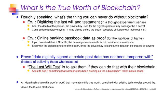 What is the True Worth of Blockchain?
Roughly speaking, what’s the thing you can never do without blockchain?
Ex1
: Digitizing the last will and testament (in a thought-experiment sense)
After the death of the person, the private key used for the digital signature may no longer be a secret
Can’t believe a notary saying, “it is as signed before the death” (possible collusion with malicious heir)
Ex2
: Online banking passbook data as proof (for the liabilities of banks)
If you download it as a CSV ﬁle, the data anyone can create is not considered as evidence
Even with the digital signature of the bank, once the private key is leaked, the data can be created by anyone
Prove “data digitally signed at cetain past date has not been tampered with”
(instead of believing those who insist so)
“The Last Will Test” is to ask them if they can do that with their blockchain
A test to see if something that someone has been pitching as “it’s a blockchain” really makes sense
An idea (hash-chain with proof of work) that may satisfy this true worth, combined with existing technologies around the
idea is the Bitcoin blockchain
Lecture 8 : Blockchain — FinTech — Financial Innovation and the Internet 2023 Fall — 2023-12-01 – p.33/42
