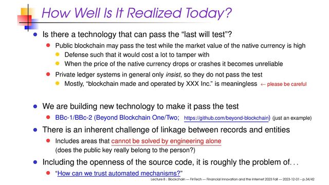 How Well Is It Realized Today?
Is there a technology that can pass the “last will test”?
Public blockchain may pass the test while the market value of the native currency is high
Defense such that it would cost a lot to tamper with
When the price of the native currency drops or crashes it becomes unreliable
Private ledger systems in general only insist, so they do not pass the test
Mostly, “blockchain made and operated by XXX Inc.” is meaningless ← please be careful
We are building new technology to make it pass the test
BBc-1/BBc-2 (Beyond Blockchain One/Two; https://github.com/beyond-blockchain) (just an example)
There is an inherent challenge of linkage between records and entities
Includes areas that cannot be solved by engineering alone
(does the public key really belong to the person?)
Including the openness of the source code, it is roughly the problem of
. . .
“How can we trust automated mechanisms?”
Lecture 8 : Blockchain — FinTech — Financial Innovation and the Internet 2023 Fall — 2023-12-01 – p.34/42
