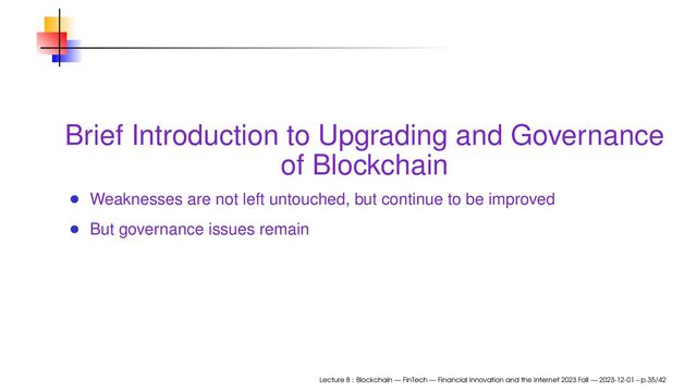 Brief Introduction to Upgrading and Governance
of Blockchain
Weaknesses are not left untouched, but continue to be improved
But governance issues remain
Lecture 8 : Blockchain — FinTech — Financial Innovation and the Internet 2023 Fall — 2023-12-01 – p.35/42
