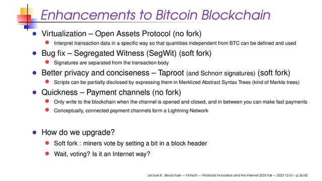 Enhancements to Bitcoin Blockchain
Virtualization – Open Assets Protocol (no fork)
Interpret transaction data in a speciﬁc way so that quantities independent from BTC can be deﬁned and used
Bug ﬁx – Segregated Witness (SegWit) (soft fork)
Signatures are separated from the transaction body
Better privacy and conciseness – Taproot (and Schnorr signatures) (soft fork)
Scripts can be partially disclosed by expressing them in Merklized Abstract Syntax Trees (kind of Merkle trees)
Quickness – Payment channels (no fork)
Only write to the blockchain when the channel is opened and closed, and in between you can make fast payments
Conceptually, connected payment channels form a Lightning Network
How do we upgrade?
Soft fork : miners vote by setting a bit in a block header
Wait, voting? Is it an Internet way?
Lecture 8 : Blockchain — FinTech — Financial Innovation and the Internet 2023 Fall — 2023-12-01 – p.36/42

