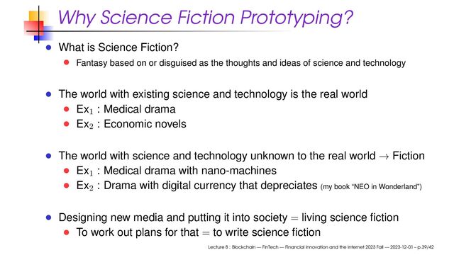 Why Science Fiction Prototyping?
What is Science Fiction?
Fantasy based on or disguised as the thoughts and ideas of science and technology
The world with existing science and technology is the real world
Ex1
: Medical drama
Ex2
: Economic novels
The world with science and technology unknown to the real world → Fiction
Ex1
: Medical drama with nano-machines
Ex2
: Drama with digital currency that depreciates (my book “NEO in Wonderland”)
Designing new media and putting it into society = living science ﬁction
To work out plans for that = to write science ﬁction
Lecture 8 : Blockchain — FinTech — Financial Innovation and the Internet 2023 Fall — 2023-12-01 – p.39/42
