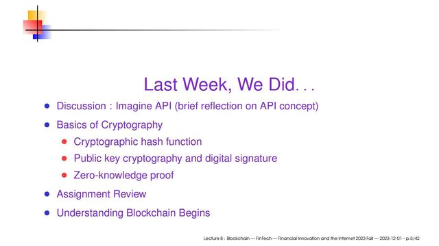 Last Week, We Did
. . .
Discussion : Imagine API (brief reﬂection on API concept)
Basics of Cryptography
Cryptographic hash function
Public key cryptography and digital signature
Zero-knowledge proof
Assignment Review
Understanding Blockchain Begins
Lecture 8 : Blockchain — FinTech — Financial Innovation and the Internet 2023 Fall — 2023-12-01 – p.5/42

