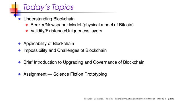 Today’s Topics
Understanding Blockchain
Beaker/Newspaper Model (physical model of Bitcoin)
Validity/Existence/Uniqueness layers
Applicability of Blockchain
Impossibility and Challenges of Blockchain
Brief Introduction to Upgrading and Governance of Blockchain
Assignment — Science Fiction Prototyping
Lecture 8 : Blockchain — FinTech — Financial Innovation and the Internet 2023 Fall — 2023-12-01 – p.6/42
