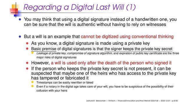 Regarding a Digital Last Will (1)
You may think that using a digital signature instead of a handwritten one, you
can be sure that the will is authentic without having to rely on witnesses
But a will is an example that cannot be digitized using conventional thinking
As you know, a digital signature is made using a private key
Basic premise of digital signatures is that the signer keeps the private key secret
Leakage of private key, compromise of signature algorithm, and expiration of public key certiﬁcate are the three
major risks of digital signatures
However, a will is used only after the death of the person who signed it
If the person who keeps the private key secret is not present, it can be
suspected that maybe one of the heirs who has access to the private key
has tampered or fabricated it
Timestamps can be easily rewritten or faked
Even if a notary in the digital age takes care of your will, you have to be suspicious of the possibility of their
collusion with your heirs
Lecture 8 : Blockchain — FinTech — Financial Innovation and the Internet 2023 Fall — 2023-12-01 – p.8/42
