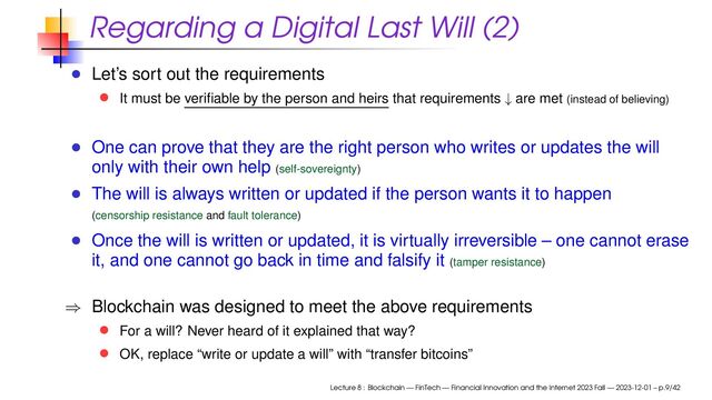 Regarding a Digital Last Will (2)
Let’s sort out the requirements
It must be veriﬁable by the person and heirs that requirements ↓ are met (instead of believing)
One can prove that they are the right person who writes or updates the will
only with their own help (self-sovereignty)
The will is always written or updated if the person wants it to happen
(censorship resistance and fault tolerance)
Once the will is written or updated, it is virtually irreversible – one cannot erase
it, and one cannot go back in time and falsify it (tamper resistance)
⇒ Blockchain was designed to meet the above requirements
For a will? Never heard of it explained that way?
OK, replace “write or update a will” with “transfer bitcoins”
Lecture 8 : Blockchain — FinTech — Financial Innovation and the Internet 2023 Fall — 2023-12-01 – p.9/42
