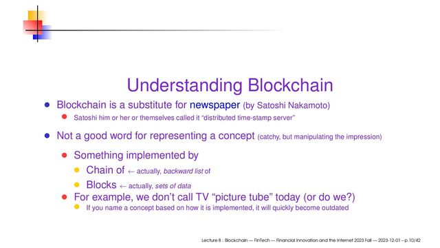 Understanding Blockchain
Blockchain is a substitute for newspaper (by Satoshi Nakamoto)
Satoshi him or her or themselves called it “distributed time-stamp server”
Not a good word for representing a concept (catchy, but manipulating the impression)
Something implemented by
Chain of ← actually, backward list of
Blocks ← actually, sets of data
For example, we don’t call TV “picture tube” today (or do we?)
If you name a concept based on how it is implemented, it will quickly become outdated
Lecture 8 : Blockchain — FinTech — Financial Innovation and the Internet 2023 Fall — 2023-12-01 – p.10/42
