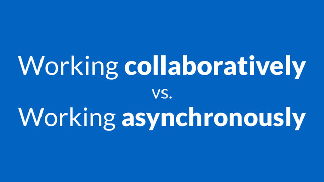 Working collaboratively
vs.
Working asynchronously
