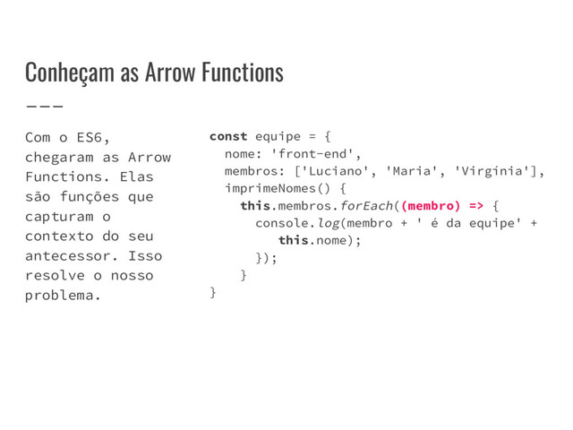 Conheçam as Arrow Functions
Com o ES6,
chegaram as Arrow
Functions. Elas
são funções que
capturam o
contexto do seu
antecessor. Isso
resolve o nosso
problema.
const equipe = {
nome: 'front-end',
membros: ['Luciano', 'Maria', 'Virgínia'],
imprimeNomes() {
this.membros.forEach((membro) => {
console.log(membro + ' é da equipe' +
this.nome);
});
}
}
