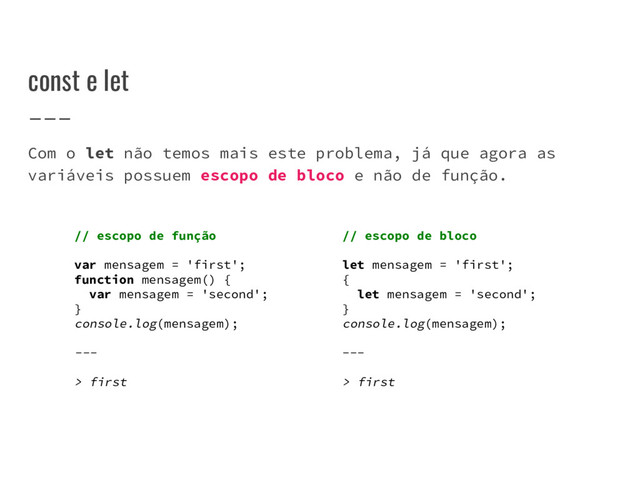 const e let
Com o let não temos mais este problema, já que agora as
variáveis possuem escopo de bloco e não de função.
// escopo de função
var mensagem = 'first';
function mensagem() {
var mensagem = 'second';
}
console.log(mensagem);
---
> first
// escopo de bloco
let mensagem = 'first';
{
let mensagem = 'second';
}
console.log(mensagem);
---
> first
