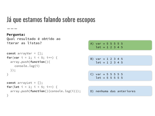 Já que estamos falando sobre escopos
const arrayVar = [];
for(var i = 1; i < 5; i++) {
array.push(function(){
console.log(i)
});
}
const arrayLet = [];
for(let i = 1; i < 5; i++) {
array.push(function(){console.log(i)});
}
Pergunta:
Qual resultado é obtido ao
iterar as listas? A) var → 5 5 5 5 5
let → 1 2 3 4 5
B) var → 1 2 3 4 5
let → 1 2 3 4 5
C) var → 5 5 5 5 5
let → 5 5 5 5 5
D) nenhuma das anteriores
A) var → 5 5 5 5 5
let → 1 2 3 4 5
