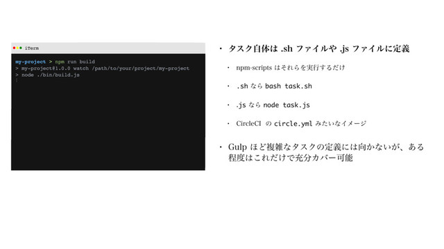 iTerm
my-project > npm run build
> my-project@1.0.0 watch /path/to/your/project/my-project
> node ./bin/build.js
⋮
w λεΫࣗମ͸TIϑΝΠϧ΍KTϑΝΠϧʹఆٛ
w OQNTDSJQUT͸ͦΕΒΛ࣮ߦ͢Δ͚ͩ
w .shͳΒbash task.sh
w jsͳΒnode task.js
w $JSDMF$*ͷcircle.ymlΈ͍ͨͳΠϝʔδ
w (VMQ΄ͲෳࡶͳλεΫͷఆٛʹ͸޲͔ͳ͍͕ɺ͋Δ
ఔ౓͸͜Ε͚ͩͰॆ෼ΧόʔՄೳ
