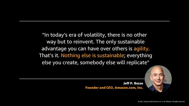 © 2021, Amazon Web Services, Inc. or its affiliates. All rights reserved.
“In today’s era of volatility, there is no other
way but to reinvent. The only sustainable
advantage you can have over others is agility.
That’s it. Nothing else is sustainable; everything
else you create, somebody else will replicate”
Jeff P. Bezos
Founder and CEO, Amazon.com, Inc.
