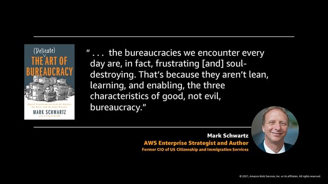 © 2021, Amazon Web Services, Inc. or its affiliates. All rights reserved.
“ . . . the bureaucracies we encounter every
day are, in fact, frustrating [and] soul-
destroying. That’s because they aren’t lean,
learning, and enabling, the three
characteristics of good, not evil,
bureaucracy.”
Mark Schwartz
AWS Enterprise Strategist and Author
Former CIO of US Citizenship and Immigration Services
