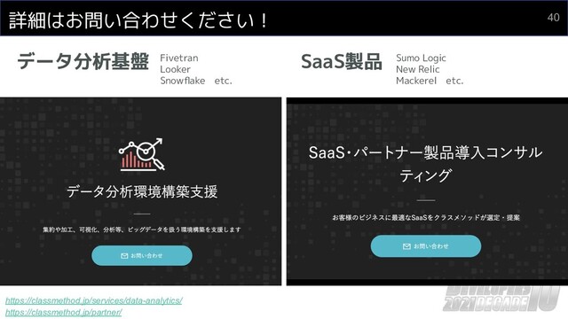 詳細はお問い合わせください！
データ分析基盤 SaaS製品
https://classmethod.jp/services/data-analytics/
https://classmethod.jp/partner/
Fivetran
Looker
Snowﬂake　etc.
Sumo Logic
New Relic
Mackerel　etc.
40
