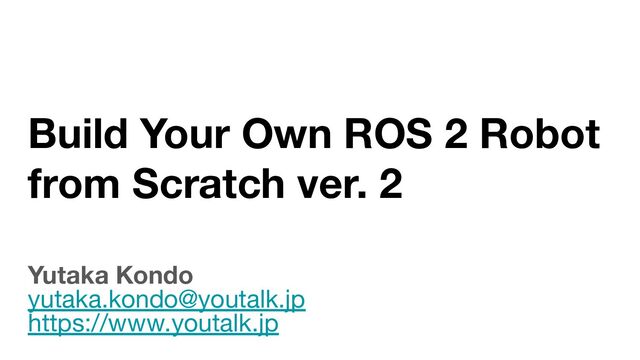 Build Your Own ROS 2 Robot
from Scratch ver. 2
Yutaka Kondo
yutaka.kondo@youtalk.jp
https://www.youtalk.jp
