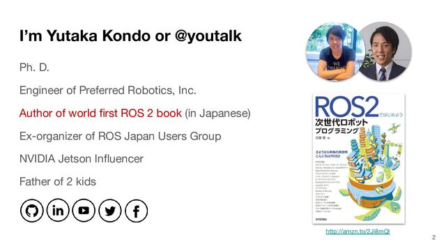 I’m Yutaka Kondo or @youtalk
Ph. D.
Engineer of Preferred Robotics, Inc.
Author of world ﬁrst ROS 2 book (in Japanese)
Ex-organizer of ROS Japan Users Group
NVIDIA Jetson Inﬂuencer
Father of 2 kids
2
http://amzn.to/2Ji8mQl
