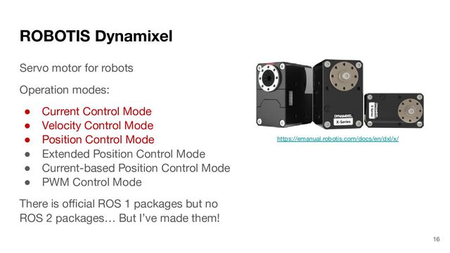 ROBOTIS Dynamixel
Servo motor for robots
Operation modes:
● Current Control Mode
● Velocity Control Mode
● Position Control Mode
● Extended Position Control Mode
● Current-based Position Control Mode
● PWM Control Mode
There is oﬃcial ROS 1 packages but no
ROS 2 packages… But I’ve made them!
https://emanual.robotis.com/docs/en/dxl/x/
16

