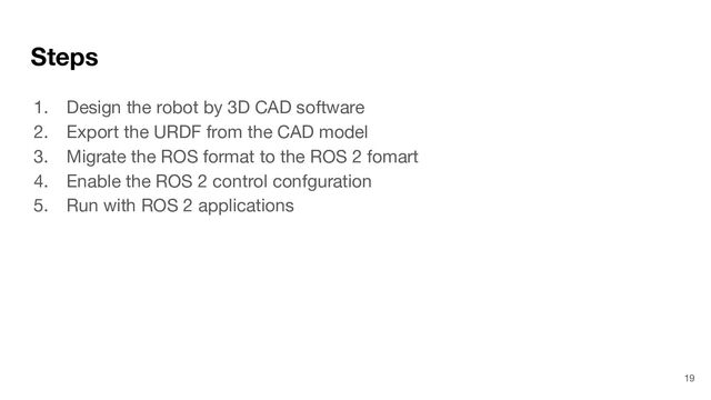 Steps
1. Design the robot by 3D CAD software
2. Export the URDF from the CAD model
3. Migrate the ROS format to the ROS 2 fomart
4. Enable the ROS 2 control confguration
5. Run with ROS 2 applications
19
