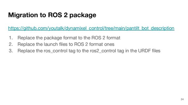 Migration to ROS 2 package
https://github.com/youtalk/dynamixel_control/tree/main/pantilt_bot_description
1. Replace the package format to the ROS 2 format
2. Replace the launch ﬁles to ROS 2 format ones
3. Replace the ros_control tag to the ros2_control tag in the URDF ﬁles
24

