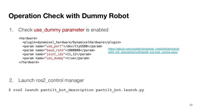 Operation Check with Dummy Robot
1. Check use_dummy parameter is enabled
2. Launch ros2_control manager
$ ros2 launch pantilt_bot_description pantilt_bot.launch.py
33
https://github.com/youtalk/dynamixel_control/blob/main/p
antilt_bot_description/urdf/pantilt_bot.ros2_control.xacro
