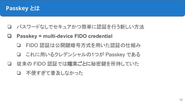 Passkey とは
❏ パスワードなしでセキュアかつ簡単に認証を行う新しい方法
❏ Passkey = multi-device FIDO credential
❏ FIDO 認証は公開鍵暗号方式を用いた認証の仕組み
❏ これに用いるクレデンシャルの1つが Passkey である
❏ 従来の FIDO 認証では端末ごとに秘密鍵を所持していた
❏ 不便すぎて普及しなかった
12
