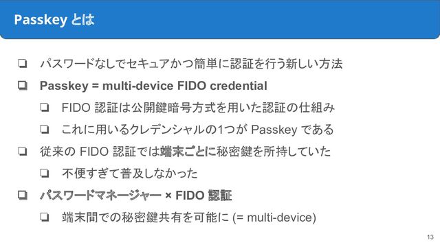 Passkey とは
❏ パスワードなしでセキュアかつ簡単に認証を行う新しい方法
❏ Passkey = multi-device FIDO credential
❏ FIDO 認証は公開鍵暗号方式を用いた認証の仕組み
❏ これに用いるクレデンシャルの1つが Passkey である
❏ 従来の FIDO 認証では端末ごとに秘密鍵を所持していた
❏ 不便すぎて普及しなかった
❏ パスワードマネージャー × FIDO 認証
❏ 端末間での秘密鍵共有を可能に (= multi-device)
13
