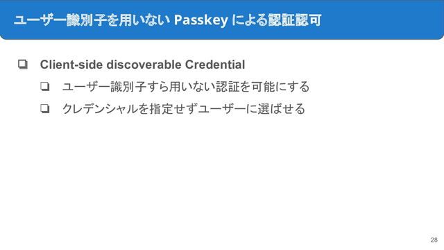 ユーザー識別子を用いない Passkey による認証認可
❏ Client-side discoverable Credential
❏ ユーザー識別子すら用いない認証を可能にする
❏ クレデンシャルを指定せずユーザーに選ばせる
28
