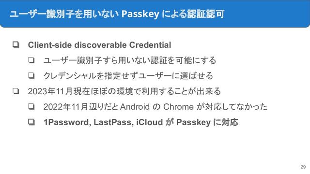 ユーザー識別子を用いない Passkey による認証認可
❏ Client-side discoverable Credential
❏ ユーザー識別子すら用いない認証を可能にする
❏ クレデンシャルを指定せずユーザーに選ばせる
❏ 2023年11月現在ほぼの環境で利用することが出来る
❏ 2022年11月辺りだと Android の Chrome が対応してなかった
❏ 1Password, LastPass, iCloud が Passkey に対応
29
