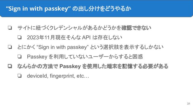 “Sign in with passkey” の出し分けをどうやるか
❏ サイトに紐づくクレデンシャルがあるかどうかを確認できない
❏ 2023年11月現在そんな API は存在しない
❏ とにかく “Sign in with passkey” という選択肢を表示するしかない
❏ Passkey を利用していないユーザーからすると困惑
❏ なんらかの方法で Passkey を使用した端末を記憶する必要がある
❏ deviceId, fingerprint, etc…
31
