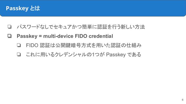 Passkey とは
❏ パスワードなしでセキュアかつ簡単に認証を行う新しい方法
❏ Passkey = multi-device FIDO credential
❏ FIDO 認証は公開鍵暗号方式を用いた認証の仕組み
❏ これに用いるクレデンシャルの1つが Passkey である
6
