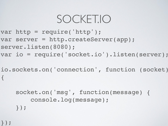 SOCKET.IO
var http = require('http');
var server = http.createServer(app);
server.listen(8080);
var io = require('socket.io').listen(server);
io.sockets.on('connection', function (socket)
{
socket.on('msg', function(message) {
console.log(message);
});
});
