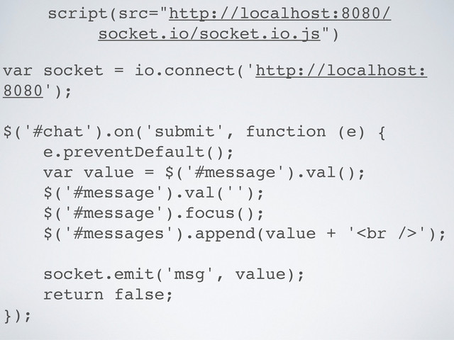 script(src="http://localhost:8080/
socket.io/socket.io.js")
var socket = io.connect('http://localhost:
8080');
$('#chat').on('submit', function (e) {
e.preventDefault();
var value = $('#message').val();
$('#message').val('');
$('#message').focus();
$('#messages').append(value + '<br>');
socket.emit('msg', value);
return false;
});
