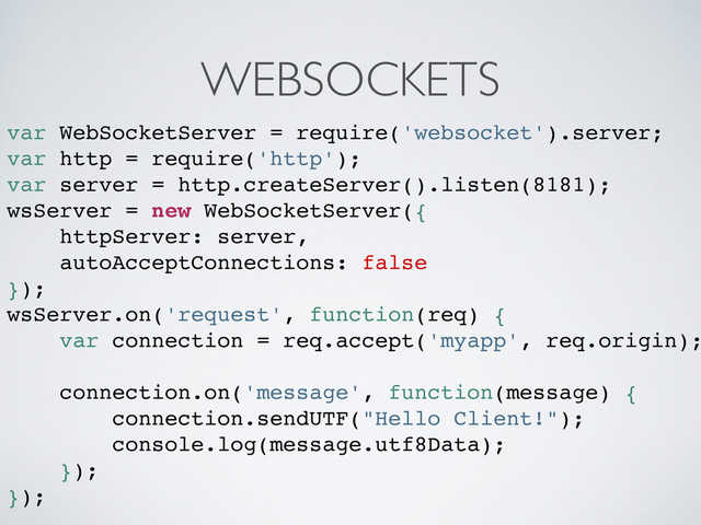 WEBSOCKETS
var WebSocketServer = require('websocket').server;
var http = require('http');
var server = http.createServer().listen(8181);
wsServer = new WebSocketServer({
httpServer: server,
autoAcceptConnections: false
});
wsServer.on('request', function(req) {
var connection = req.accept('myapp', req.origin);
connection.on('message', function(message) {
connection.sendUTF("Hello Client!");
console.log(message.utf8Data);
});
});
