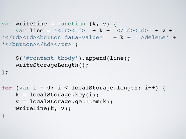 var writeLine = function (k, v) {
var line = '' + k + '' + v +
'delete' +
'';
$('#content tbody').append(line);
writeStorageLength();
};
for (var i = 0; i < localStorage.length; i++) {
k = localStorage.key(i);
v = localStorage.getItem(k);
writeLine(k, v);
}

