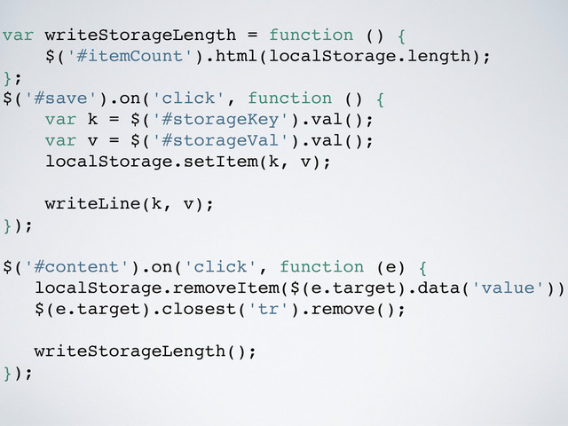 var writeStorageLength = function () {
$('#itemCount').html(localStorage.length);
};
$('#save').on('click', function () {
var k = $('#storageKey').val();
var v = $('#storageVal').val();
localStorage.setItem(k, v);
writeLine(k, v);
});
$('#content').on('click', function (e) {
localStorage.removeItem($(e.target).data('value'));
$(e.target).closest('tr').remove();
writeStorageLength();
});
