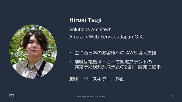 © 2023, Amazon Web Services, Inc. or its affiliates. 2
Hiroki Tsuji
Solutions Architect
Amazon Web Services Japan G.K.
• 主に⻄⽇本のお客様への AWS 導⼊⽀援
---
• 前職は電機メーカーで発電プラントの
異常予兆検知システムの設計・開発に従事
趣味 : ベースギター、作曲
