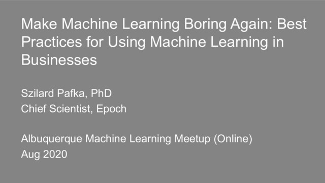 Make Machine Learning Boring Again: Best
Practices for Using Machine Learning in
Businesses
Szilard Pafka, PhD
Chief Scientist, Epoch
Albuquerque Machine Learning Meetup (Online)
Aug 2020
