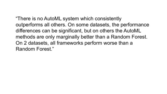 “There is no AutoML system which consistently
outperforms all others. On some datasets, the performance
differences can be significant, but on others the AutoML
methods are only marginally better than a Random Forest.
On 2 datasets, all frameworks perform worse than a
Random Forest.”
