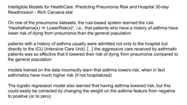Intelligible Models for HealthCare: Predicting Pneumonia Risk and Hospital 30-day
Readmission - Rich Caruana etal
On one of the pneumonia datasets, the rule-based system learned the rule
“HasAsthama(x) ⇒ LowerRisk(x)”, i.e., that patients who have a history of asthma have
lower risk of dying from pneumonia than the general population
patients with a history of asthma usually were admitted not only to the hospital but
directly to the ICU (Intensive Care Unit). [...] the aggressive care received by asthmatic
patients was so effective that it lowered their risk of dying from pneumonia compared to
the general population
models trained on the data incorrectly learn that asthma lowers risk, when in fact
asthmatics have much higher risk (if not hospitalized)
The logistic regression model also learned that having asthma lowered risk, but this
could easily be corrected by changing the weight on the asthma feature from negative
to positive (or to zero).
