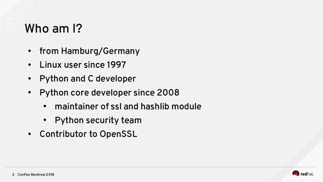 ConFoo Montreal 2018
2
Who am I?
●
from Hamburg/Germany
●
Linux user since 1997
●
Python and C developer
●
Python core developer since 2008
●
maintainer of ssl and hashlib module
●
Python security team
●
Contributor to OpenSSL
