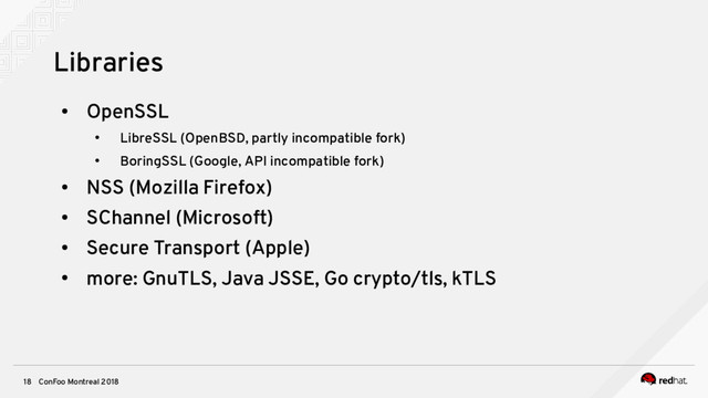 ConFoo Montreal 2018
18
Libraries
●
OpenSSL
●
LibreSSL (OpenBSD, partly incompatible fork)
●
BoringSSL (Google, API incompatible fork)
●
NSS (Mozilla Firefox)
●
SChannel (Microsoft)
●
Secure Transport (Apple)
●
more: GnuTLS, Java JSSE, Go crypto/tls, kTLS
