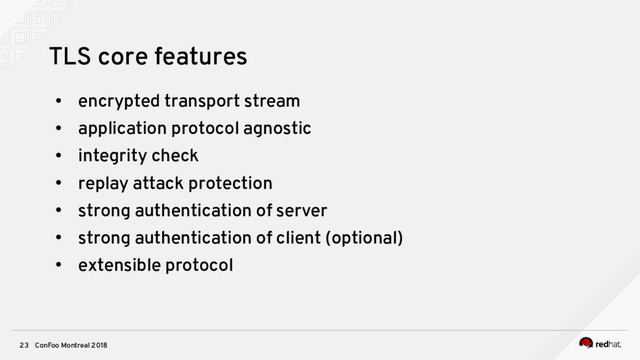 ConFoo Montreal 2018
23
TLS core features
●
encrypted transport stream
●
application protocol agnostic
●
integrity check
●
replay attack protection
●
strong authentication of server
●
strong authentication of client (optional)
●
extensible protocol
